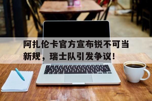 AYX体育登录关于阿扎伦卡官方宣布锐不可当新规，瑞士队引发争议！的信息